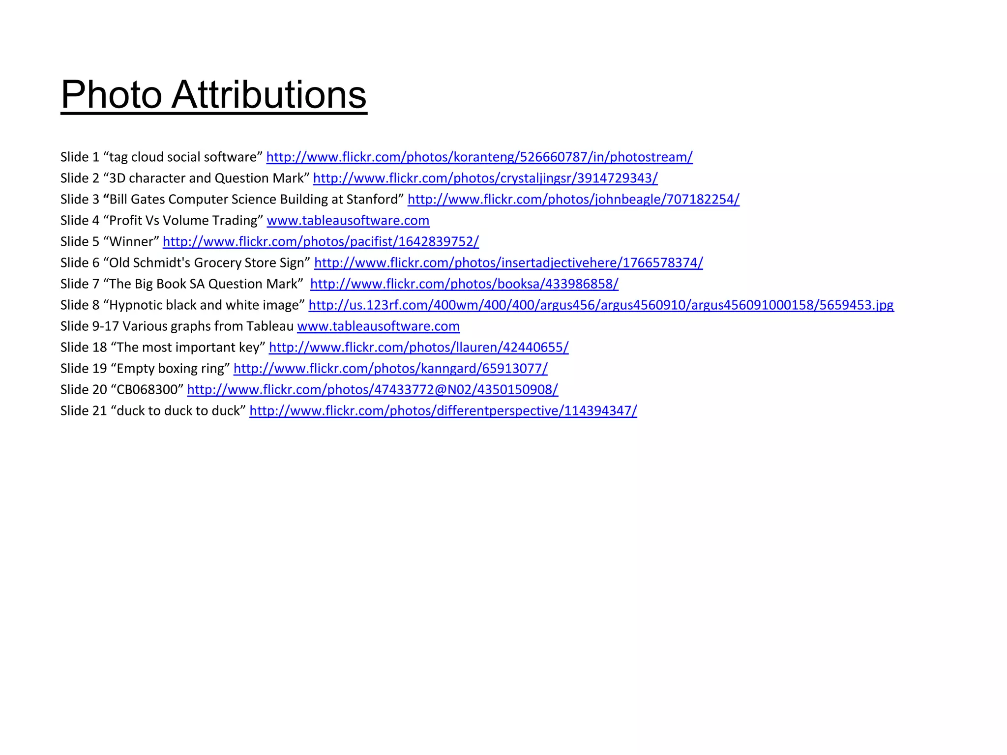 Photo AttributionsSlide 1 “tag cloud social software” http://www.flickr.com/photos/koranteng/526660787/in/photostream/Slide 2 “3D character and Question Mark” http://www.flickr.com/photos/crystaljingsr/3914729343/Slide 3“Bill Gates Computer Science Building at Stanford” http://www.flickr.com/photos/johnbeagle/707182254/Slide 4 “Profit Vs Volume Trading” www.tableausoftware.comSlide 5 “Winner” http://www.flickr.com/photos/pacifist/1642839752/Slide 6 “Old Schmidt's Grocery Store Sign” http://www.flickr.com/photos/insertadjectivehere/1766578374/Slide 7 “The Big Book SA Question Mark” http://www.flickr.com/photos/booksa/433986858/Slide 8 “Hypnotic black and white image” http://us.123rf.com/400wm/400/400/argus456/argus4560910/argus456091000158/5659453.jpgSlide 9-17 Various graphs from Tableau www.tableausoftware.comSlide 18 “The most important key” http://www.flickr.com/photos/llauren/42440655/Slide 19 “Empty boxing ring” http://www.flickr.com/photos/kanngard/65913077/Slide 20 “CB068300” http://www.flickr.com/photos/47433772@N02/4350150908/Slide 21 “duck to duck to duck” http://www.flickr.com/photos/differentperspective/114394347/