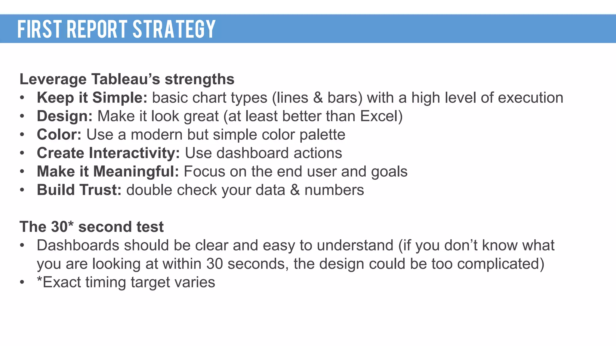 Leverage Tableau’s strengths
• Keep it Simple: basic chart types (lines & bars) with a high level of execution
• Design: Make it look great (at least better than Excel)
• Color: Use a modern but simple color palette
• Create Interactivity: Use dashboard actions
• Make it Meaningful: Focus on the end user and goals
• Build Trust: double check your data & numbers
The 30* second test
• Dashboards should be clear and easy to understand (if you don’t know what
you are looking at within 30 seconds, the design could be too complicated)
• *Exact timing target varies
FIRST REPORT STRATEGY
 