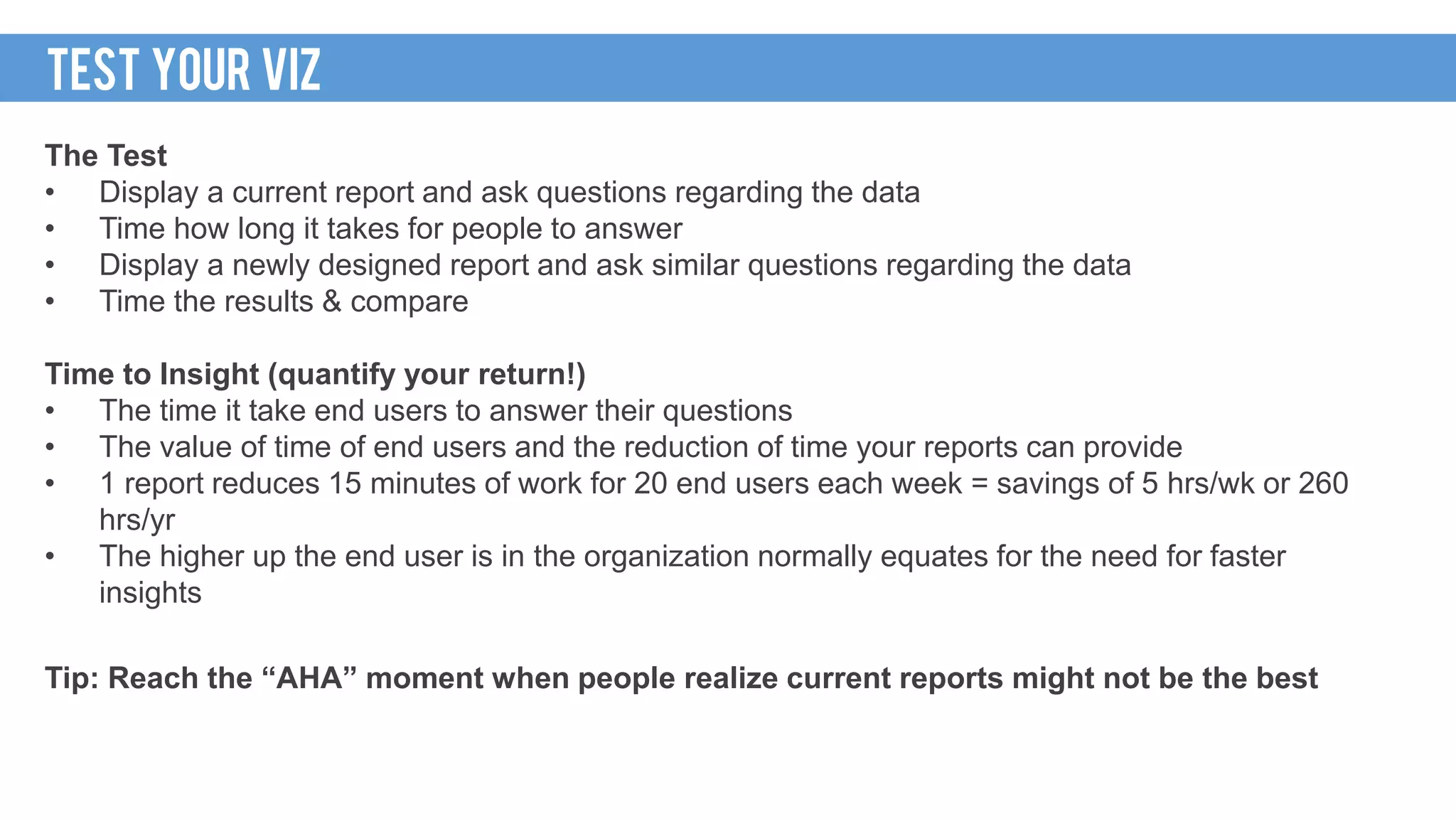 WAKE UP CALL
The Test
• Display a current report and ask questions regarding the data
• Time how long it takes for people to answer
• Display a newly designed report and ask similar questions regarding the data
• Time the results & compare
Time to Insight (quantify your return!)
• The time it take end users to answer their questions
• The value of time of end users and the reduction of time your reports can provide
• 1 report reduces 15 minutes of work for 20 end users each week = savings of 5 hrs/wk or 260
hrs/yr
• The higher up the end user is in the organization normally equates for the need for faster
insights
Tip: Reach the “AHA” moment when people realize current reports might not be the best
TEST YOUR VIZ
 