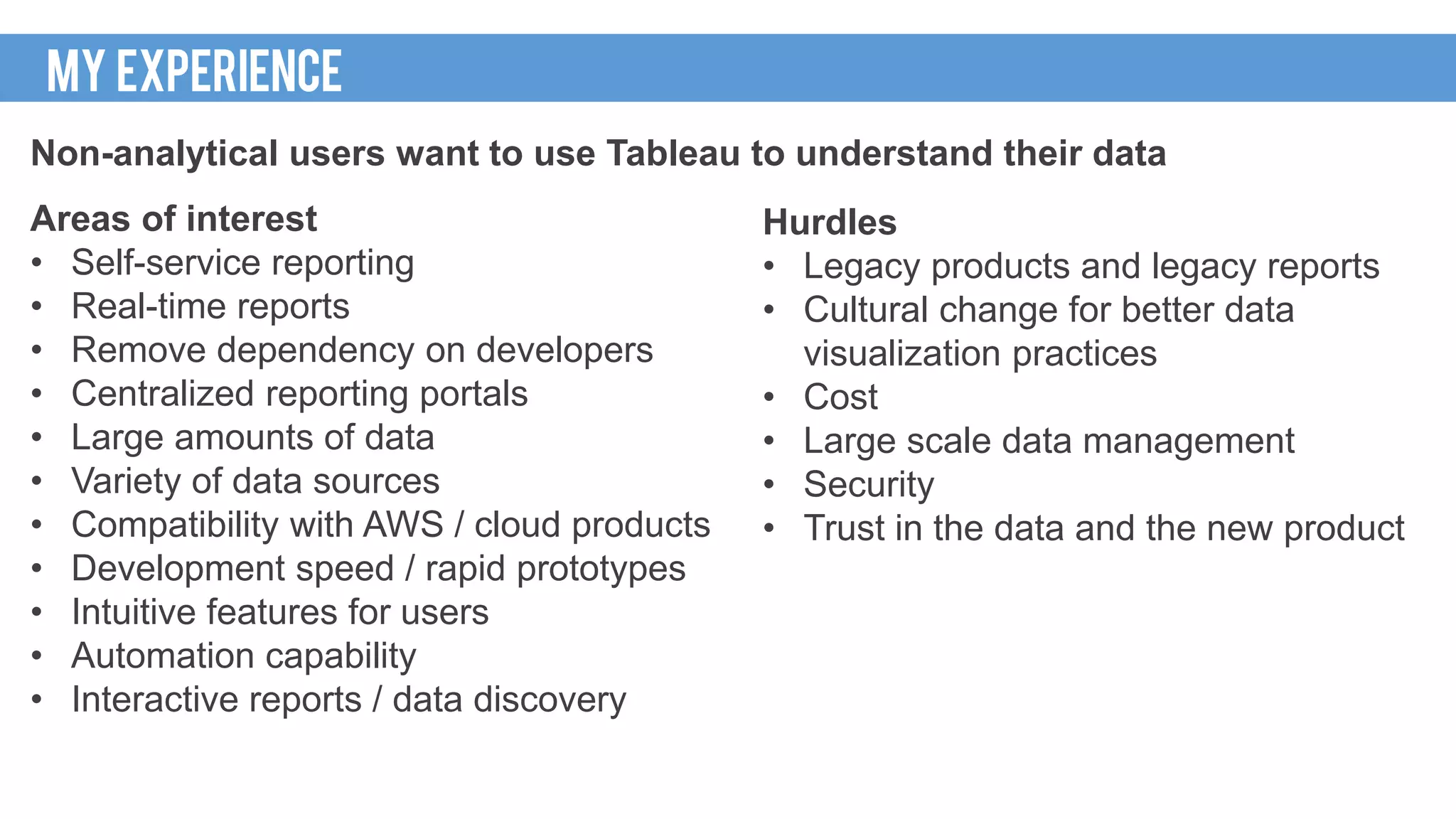 Non-analytical users want to use Tableau to understand their data
Areas of interest
• Self-service reporting
• Real-time reports
• Remove dependency on developers
• Centralized reporting portals
• Large amounts of data
• Variety of data sources
• Compatibility with AWS / cloud products
• Development speed / rapid prototypes
• Intuitive features for users
• Automation capability
• Interactive reports / data discovery
MY EXPERIENCE
Hurdles
• Legacy products and legacy reports
• Cultural change for better data
visualization practices
• Cost
• Large scale data management
• Security
• Trust in the data and the new product
 