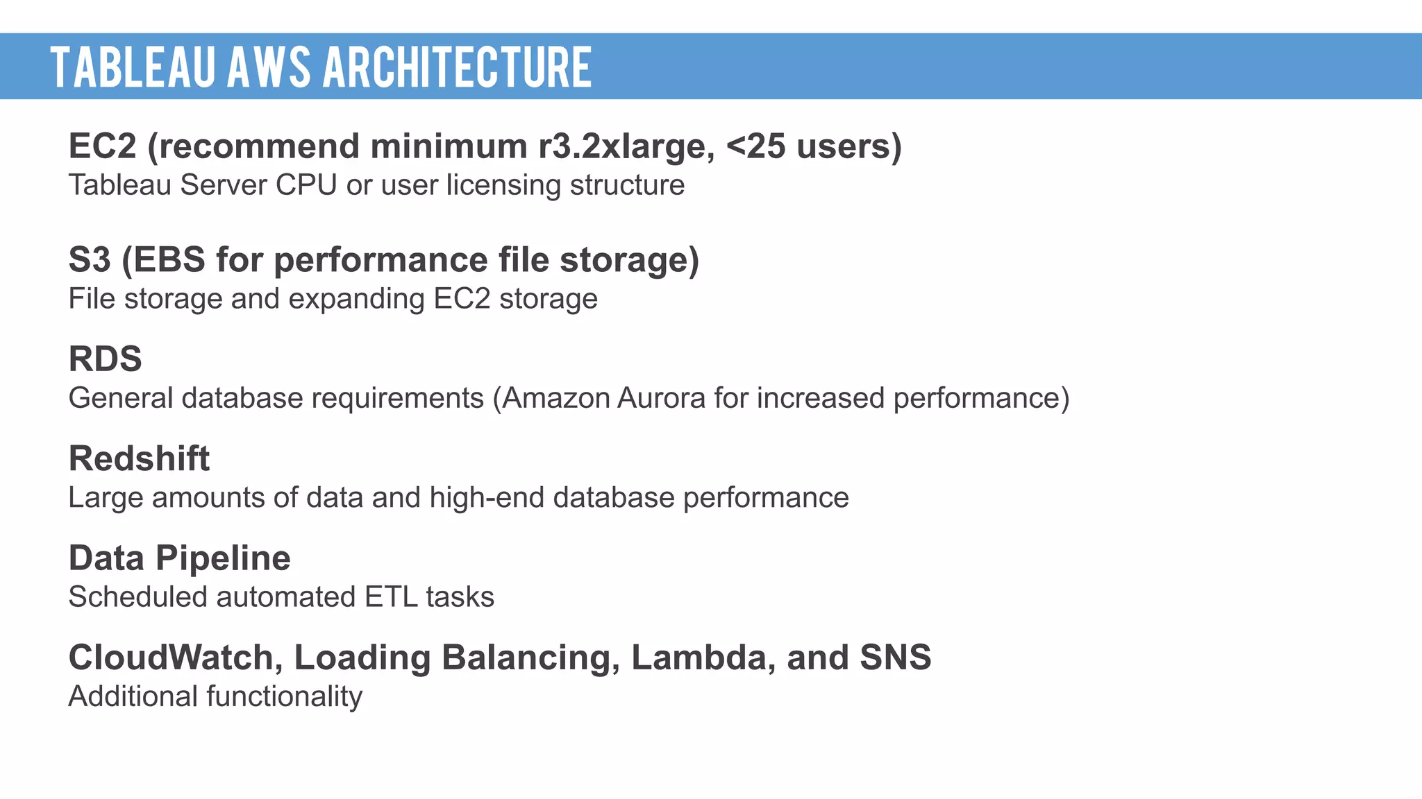 EC2 (recommend minimum r3.2xlarge, <25 users)
Tableau Server CPU or user licensing structure
S3 (EBS for performance file storage)
File storage and expanding EC2 storage
RDS
General database requirements (Amazon Aurora for increased performance)
Redshift
Large amounts of data and high-end database performance
Data Pipeline
Scheduled automated ETL tasks
CloudWatch, Loading Balancing, Lambda, and SNS
Additional functionality
TABLEAU AWS architecture
 