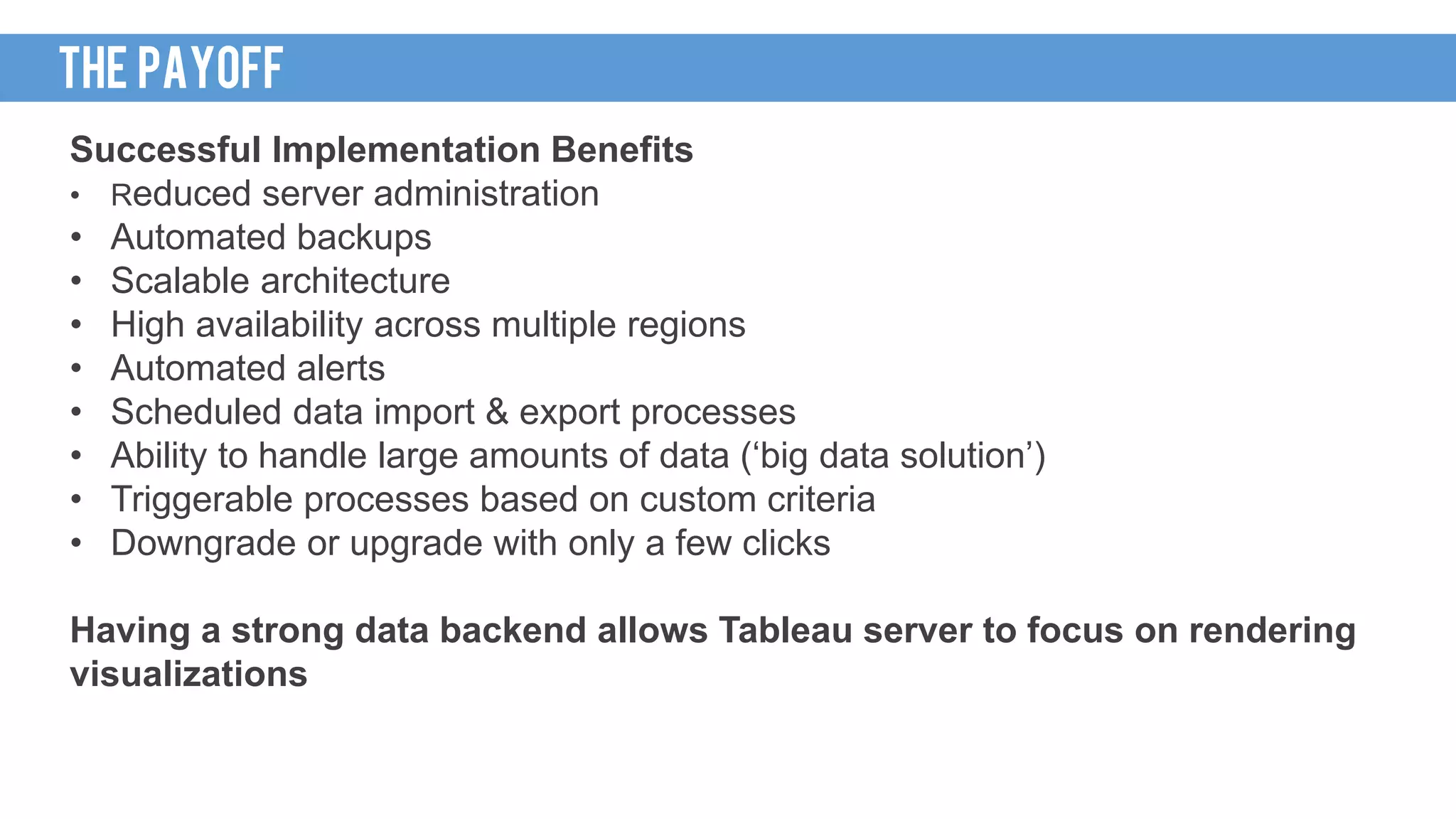 Successful Implementation Benefits
• Reduced server administration
• Automated backups
• Scalable architecture
• High availability across multiple regions
• Automated alerts
• Scheduled data import & export processes
• Ability to handle large amounts of data (‘big data solution’)
• Triggerable processes based on custom criteria
• Downgrade or upgrade with only a few clicks
Having a strong data backend allows Tableau server to focus on rendering
visualizations
THE PAYOFF
 