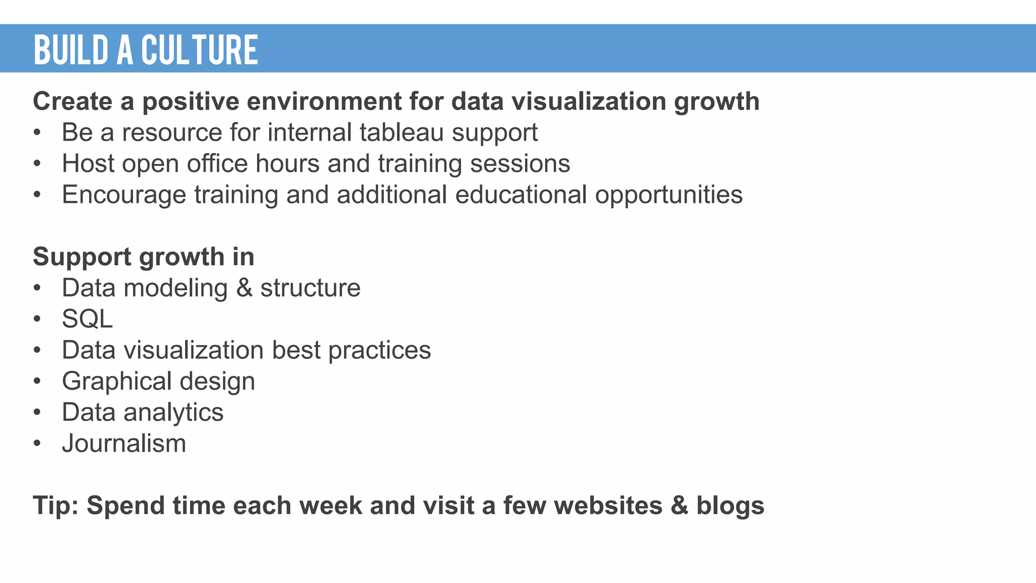 Create a positive environment for data visualization growth
• Be a resource for internal tableau support
• Host open office hours and training sessions
• Encourage training and additional educational opportunities
Support growth in
• Data modeling & structure
• SQL
• Data visualization best practices
• Graphical design
• Data analytics
• Journalism
Tip: Spend time each week and visit a few websites & blogs
BUILD A CULTURE
 