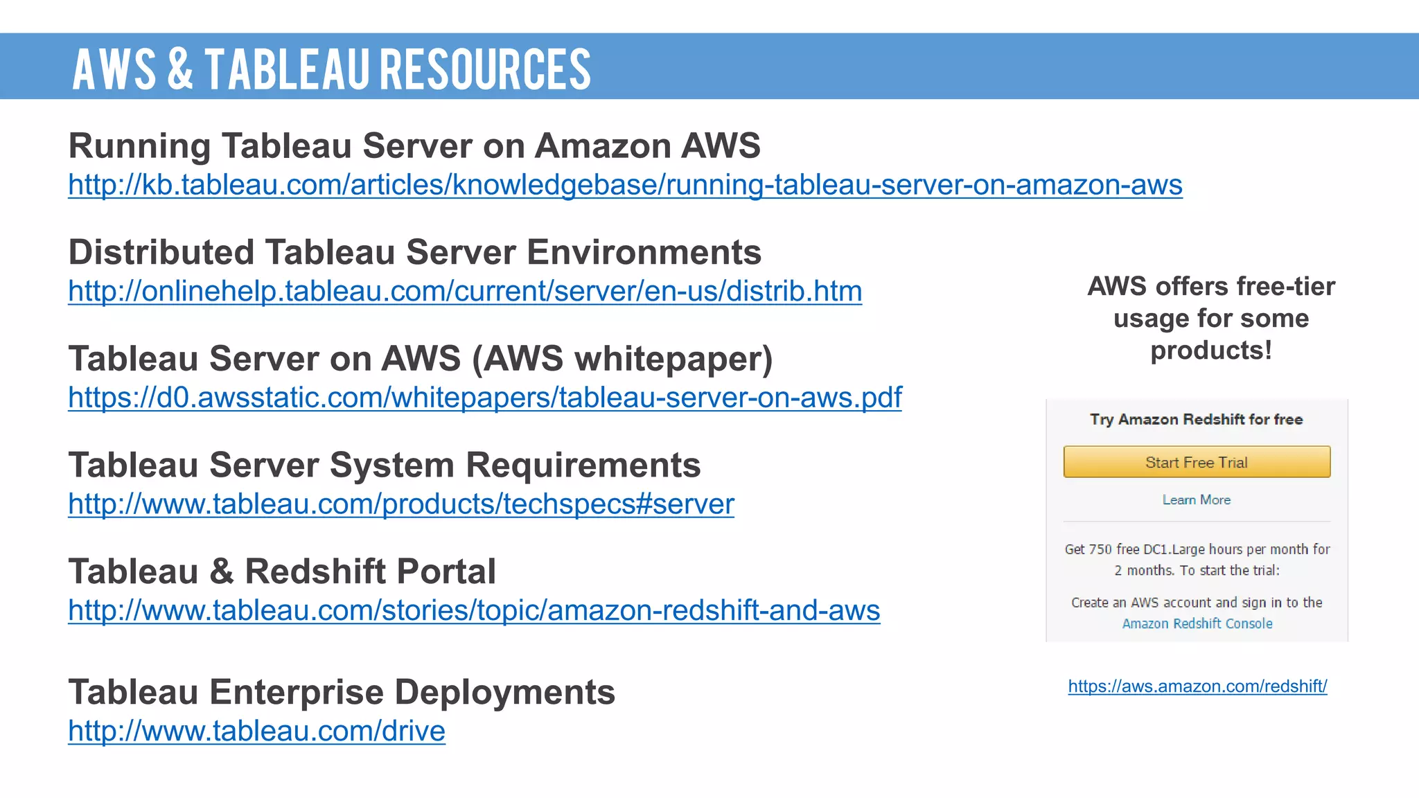 Running Tableau Server on Amazon AWS
http://kb.tableau.com/articles/knowledgebase/running-tableau-server-on-amazon-aws
Distributed Tableau Server Environments
http://onlinehelp.tableau.com/current/server/en-us/distrib.htm
Tableau Server on AWS (AWS whitepaper)
https://d0.awsstatic.com/whitepapers/tableau-server-on-aws.pdf
Tableau Server System Requirements
http://www.tableau.com/products/techspecs#server
Tableau & Redshift Portal
http://www.tableau.com/stories/topic/amazon-redshift-and-aws
Tableau Enterprise Deployments
http://www.tableau.com/drive
AWS offers free-tier
usage for some
products!
https://aws.amazon.com/redshift/
AWS & TABLEAU RESOURCES
 