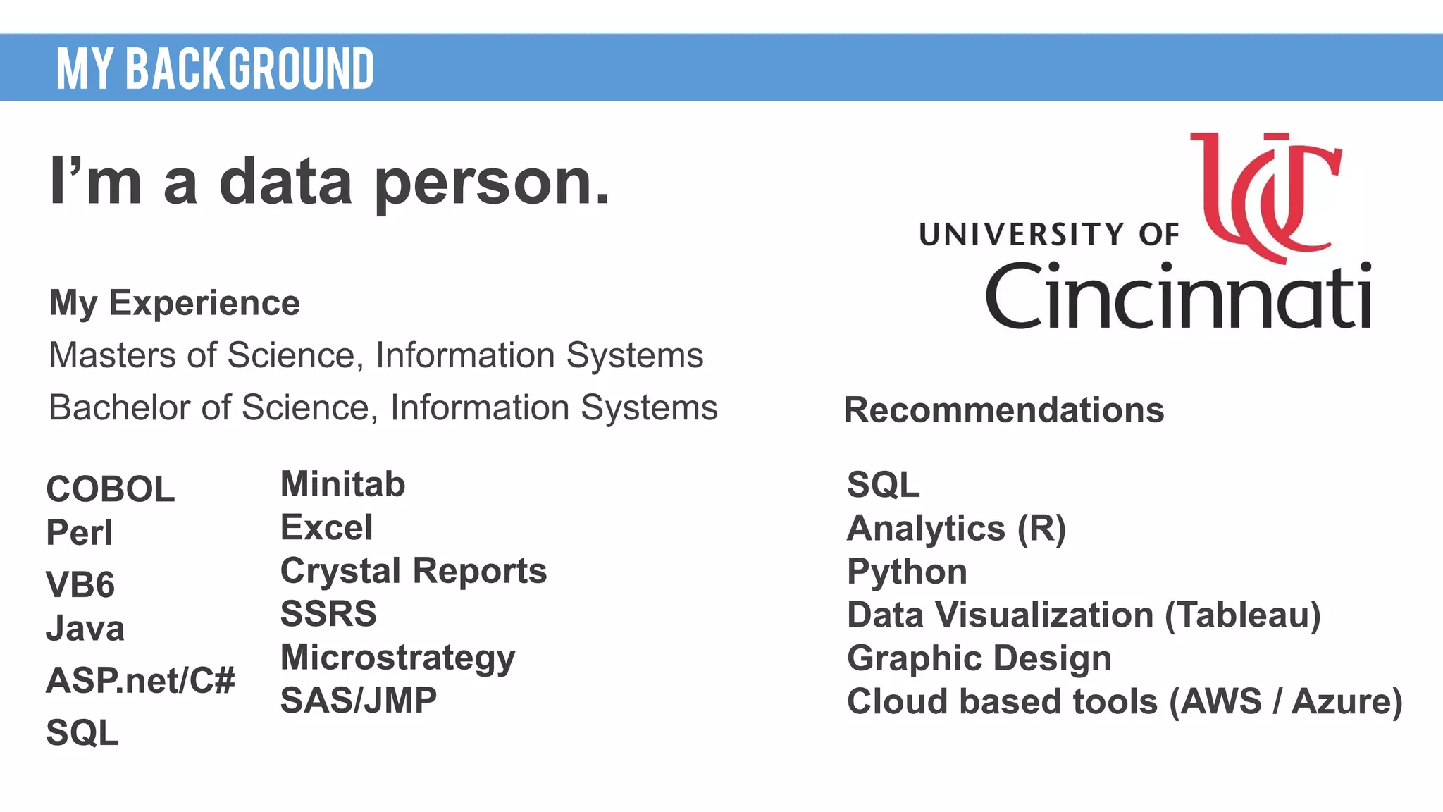 HOWI GOT HERE
I’m a data person.
My Experience
Masters of Science, Information Systems
Bachelor of Science, Information Systems
MY BACKGROUND
Minitab
Excel
Crystal Reports
SSRS
Microstrategy
SAS/JMP
COBOL
Perl
VB6
Java
ASP.net/C#
SQL
SQL
Analytics (R)
Python
Data Visualization (Tableau)
Graphic Design
Cloud based tools (AWS / Azure)
Recommendations
 