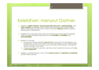 Tableau Sharing Session Noverino Rifai (noverino.rifai@gmail.com)
Kelebihan: menurut Gartner
Tableau's highly intuitive, visual-based data discovery, dashboarding, and
data mashup capabilities have transformed business users' expectations
about what they can discover in data and share without extensive skills or
training with a BI platform.
Tableau has a focused vision with an evolutionary road map for enabling
users to meet enterprise requirements for reusability, scalability and
embeddability.
Reason to choose:
Surveyed customers identified ease of use for end users and developers, and
functionality, as their main reasons for choosing Tableau. In fact, 73% selected
Tableau's product for its ease of use for end users, which places it among the
top two vendors in the survey.
A high percentage of users also said they chose its platform because of its low
cost to implement;
Tableau customers gave it one of the lowest scores for migration complexity
(lower means easier);
27
 