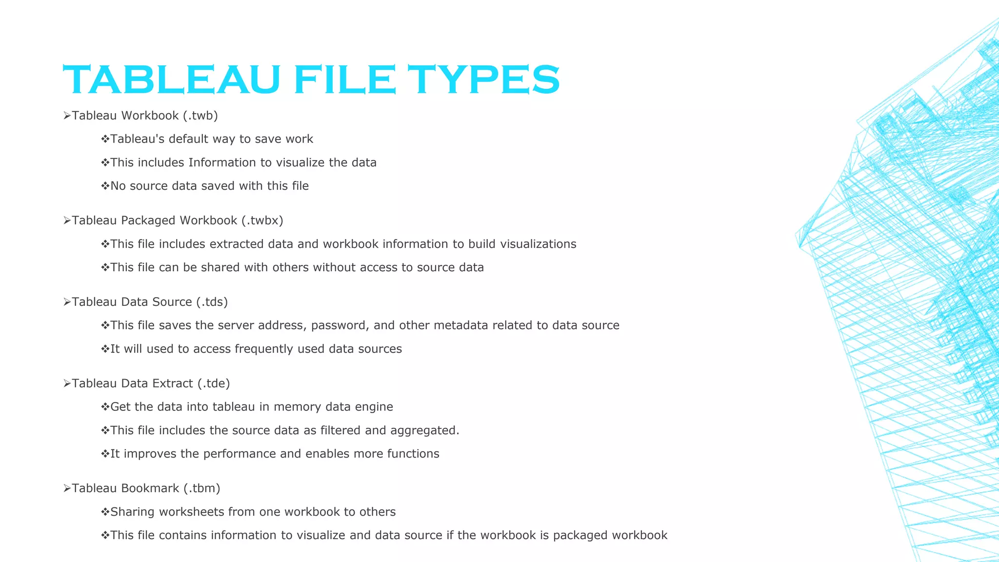 TABLEAU FILE TYPES
Tableau Workbook (.twb)
Tableau's default way to save work
This includes Information to visualize the data
No source data saved with this file
Tableau Packaged Workbook (.twbx)
This file includes extracted data and workbook information to build visualizations
This file can be shared with others without access to source data
Tableau Data Source (.tds)
This file saves the server address, password, and other metadata related to data source
It will used to access frequently used data sources
Tableau Data Extract (.tde)
Get the data into tableau in memory data engine
This file includes the source data as filtered and aggregated.
It improves the performance and enables more functions
Tableau Bookmark (.tbm)
Sharing worksheets from one workbook to others
This file contains information to visualize and data source if the workbook is packaged workbook
 