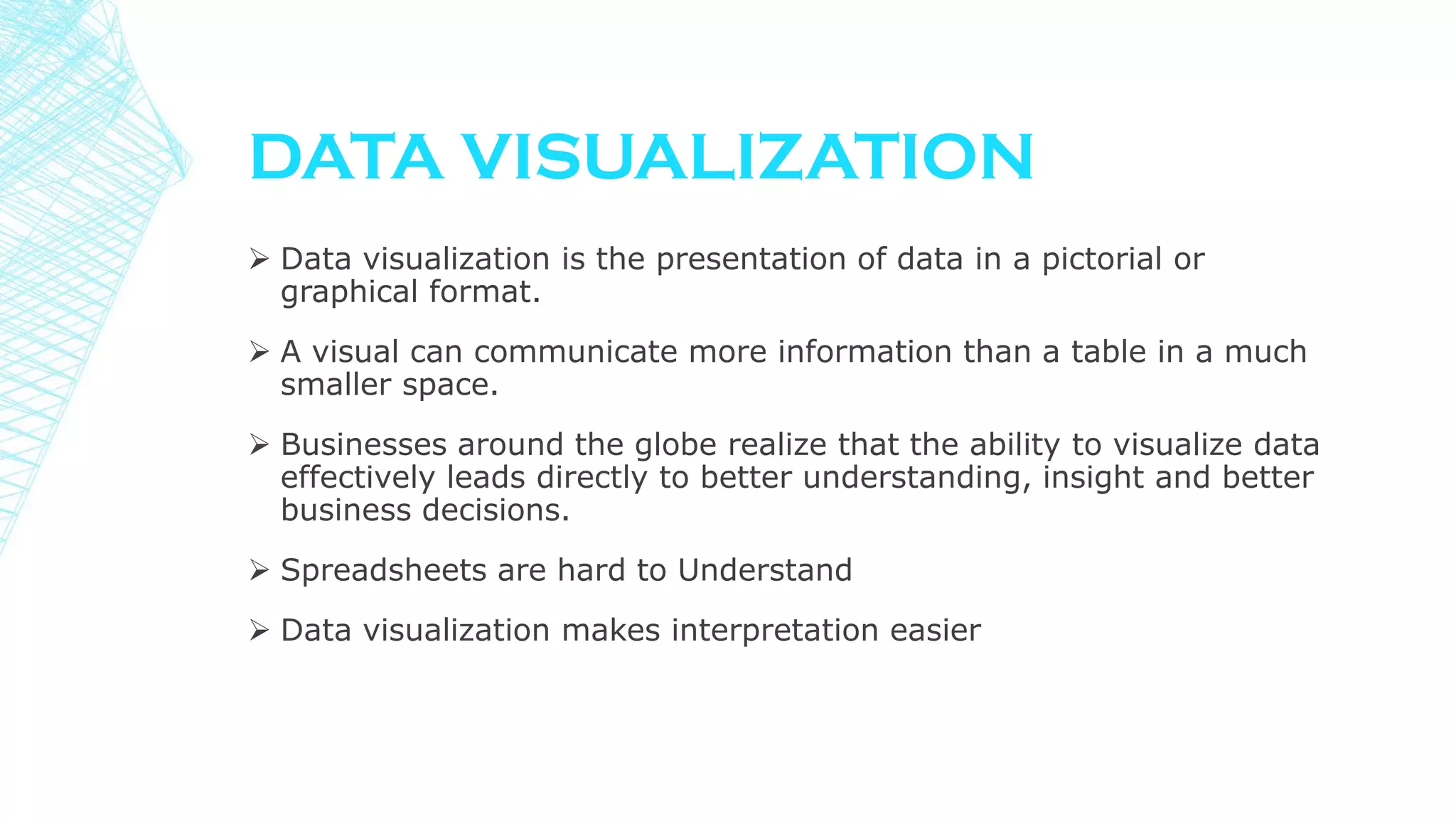  Data visualization is the presentation of data in a pictorial or
graphical format.
 A visual can communicate more information than a table in a much
smaller space.
 Businesses around the globe realize that the ability to visualize data
effectively leads directly to better understanding, insight and better
business decisions.
 Spreadsheets are hard to Understand
 Data visualization makes interpretation easier
DATA VISUALIZATION
 