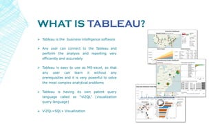 WHAT IS TABLEAU?
 Tableau is the business intelligence software
 Any user can connect to the Tableau and
perform the analysis and reporting very
efficiently and accurately
 Tableau is easy to use as MS-excel, so that
any user can learn it without any
prerequisites and it is very powerful to solve
the most complex analytical problems
 Tableau is having its own patent query
language called as “ViZQL” (visualization
query language)
 ViZQL=SQL+ Visualization
 