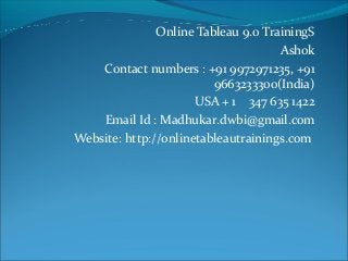Online Tableau 9.0 TrainingS
Ashok
Contact numbers : +91 9972971235, +91
9663233300(India)
USA + 1 347 635 1422
Email Id : Madhukar.dwbi@gmail.com
Website: http://onlinetableautrainings.com
 