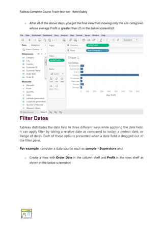 Tableau Complete Course Teach tech toe- Rohit Dubey
o After all of the above steps, you get the final view that showing only the sub-categories
whose average Profit is greater than 25 in the below screenshot:
Filter Dates
Tableau distributes the date field in three different ways while applying the date field.
It can apply filter by taking a relative date as compared to today, a perfect date, or
Range of dates. Each of these options presented when a date field is dragged out of
the filter pane.
For example, consider a data source such as sample - Superstore and,
o Create a view with Order Date in the column shelf and Profit in the rows shelf as
shown in the below screenshot.
 