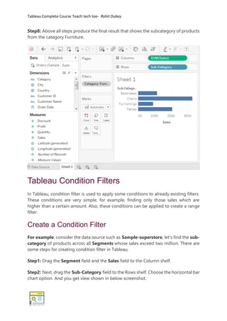 Tableau Complete Course Teach tech toe- Rohit Dubey
Step8: Above all steps produce the final result that shows the subcategory of products
from the category Furniture.
Tableau Condition Filters
In Tableau, condition filter is used to apply some conditions to already existing filters.
These conditions are very simple, for example, finding only those sales which are
higher than a certain amount. Also, these conditions can be applied to create a range
filter.
Create a Condition Filter
For example, consider the data source such as Sample-superstore, let's find the sub-
category of products across all Segments whose sales exceed two million. There are
some steps for creating condition filter in Tableau.
Step1: Drag the Segment field and the Sales field to the Column shelf.
Step2: Next, drag the Sub-Category field to the Rows shelf. Choose the horizontal bar
chart option. And you get view shown in below screenshot.
 