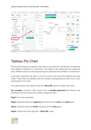 Tableau Complete Course Teach tech toe- Rohit Dubey
Tableau Pie Chart
The pie chart shows the segment-wise data. It can show the contribution of measures
over different members in a dimension. The angle of pie determines the measured
value. Different colors can be assigned to pie to represent the members in a dimension.
A pie chart represents the data in the form of the circle slice with different size and
colors. These slices are labeled, and the numbers corresponding to each slice is also
represented in the chart.
You select the pie chart option from the "Show Me" pane to create a pie chart.
For example, consider a data source such as sample-superstore and Choose one
dimension and one measure to create a simple pie chart.
Step1: Go to the worksheet.
Step2: Drag the dimension Segment and drop into the Color and Label pane.
Step3: Drag the measured Profit and drop into the Size pane.
Step4: Choose the chart type from "Show Me" pane.
 