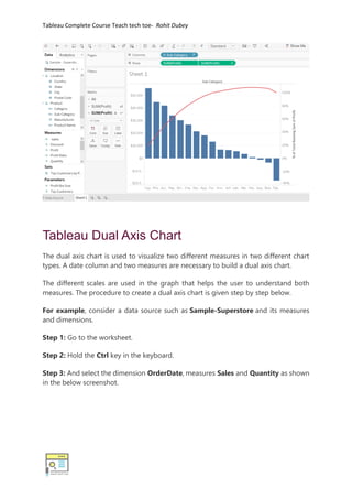 Tableau Complete Course Teach tech toe- Rohit Dubey
Tableau Dual Axis Chart
The dual axis chart is used to visualize two different measures in two different chart
types. A date column and two measures are necessary to build a dual axis chart.
The different scales are used in the graph that helps the user to understand both
measures. The procedure to create a dual axis chart is given step by step below.
For example, consider a data source such as Sample-Superstore and its measures
and dimensions.
Step 1: Go to the worksheet.
Step 2: Hold the Ctrl key in the keyboard.
Step 3: And select the dimension OrderDate, measures Sales and Quantity as shown
in the below screenshot.
 