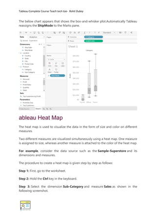 Tableau Complete Course Teach tech toe- Rohit Dubey
The below chart appears that shows the box-and-whisker plot.Automatically Tableau
reassigns the ShipMode to the Marks pane.
ableau Heat Map
The heat map is used to visualize the data in the form of size and color on different
measures.
Two different measures are visualized simultaneously using a heat map. One measure
is assigned to size, whereas another measure is attached to the color of the heat map.
For example, consider the data source such as the Sample-Superstore and its
dimensions and measures.
The procedure to create a heat map is given step by step as follows:
Step 1: First, go to the worksheet.
Step 2: Hold the Ctrl key in the keyboard.
Step 3: Select the dimension Sub-Category and measure Sales as shown in the
following screenshot.
 