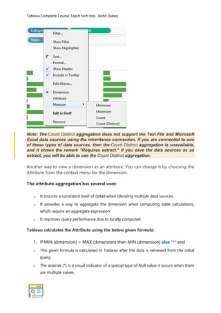 Tableau Complete Course Teach tech toe- Rohit Dubey
Note: The Count Distinct aggregation does not support the Text File and Microsoft
Excel data sources using the inheritance connection. If you are connected to one
of these types of data sources, then the Count Distinct aggregation is unavailable,
and it shows the remark "Requires extract." If you save the data sources as an
extract, you will be able to use the Count Distinct aggregation.
Another way to view a dimension as an attribute. You can change it by choosing the
Attribute from the context menu for the dimension.
The attribute aggregation has several uses:
o It ensures a consistent level of detail when blending multiple data sources.
o It provides a way to aggregate the dimension when computing table calculations,
which require an aggregate expression.
o It improves query performance due to locally computed.
Tableau calculates the Attribute using the below given formula:
1. If MIN (dimension) = MAX (dimension) then MIN (dimension) else "*" end
o This given formula is calculated in Tableau after the data is retrieved from the initial
query.
o The asterisk (*) is a visual indicator of a special type of Null value it occurs when there
are multiple values.
 