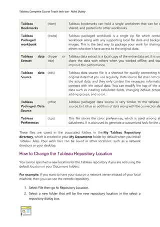 Tableau Complete Course Teach tech toe- Rohit Dubey
Tableau
Bookmarks
(.tbm) Tableau bookmarks can hold a single worksheet that can be e
shared, and pasted into other workbooks.
Tableau
Packaged
workbook
(.twbx) Tableau packaged workbook is a single zip file which contai
workbook along with any supporting local file data and backgro
images. This is the best way to package your work for sharing
others who don't have access to the original data.
Tableau data
Extract
(.hyper or
.tde)
Tableau data extract is a local copy of the entire data set. It is use
share the data with others when you worked offline, and wan
improve the performance.
Tableau data
Source
(.tds) Tableau data source file is a shortcut for quickly connecting to
original data that you use regularly. Data source file does not con
the actual data, and they only contain the necessary informatio
connect with the actual data. You can modify the top of the a
data such as creating calculated fields, changing default prope
adding groups, and so on.
Tableau
Packaged Data
Source
(.tdsx) Tableau packaged data source is very similar to the tableau
source, but it has an addition of data along with the connection de
Tableau
Preferences
(.tps) This file stores the color preferences, which is used among al
datasheets. It is also used to generate a customized look for the u
These files are saved in the associated folders in the My Tableau Repository
directory, which is created in your My Documents folder by default when you install
Tableau. Also, Your work files can be saved in other locations, such as a network
directory or your desktop.
How to Change the Tableau Repository Location
You can be specified a new location for the Tableau repository if you are not using the
default location in your Document folders.
For example: If you want to have your data on a network server instead of your local
machine, then you can see the remote repository.
1. Select File then go to Repository Location.
2. Select a new folder that will be the new repository location in the select a
repository dialog box.
 