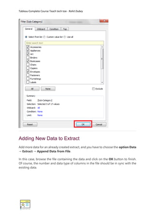 Tableau Complete Course Teach tech toe- Rohit Dubey
Adding New Data to Extract
Add more data for an already created extract, and you have to choose the option Data
→ Extract → Append Data from File.
In this case, browse the file containing the data and click on the OK button to finish.
Of course, the number and data type of columns in the file should be in sync with the
existing data.
 