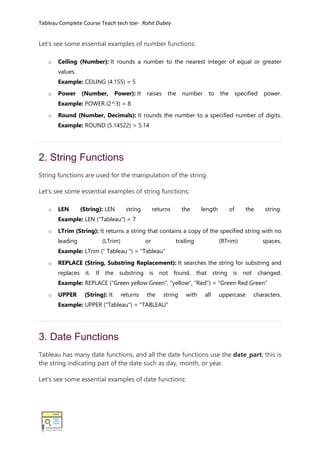 Tableau Complete Course Teach tech toe- Rohit Dubey
Let's see some essential examples of number functions:
o Ceiling (Number): It rounds a number to the nearest integer of equal or greater
values.
Example: CEILING (4.155) = 5
o Power (Number, Power): It raises the number to the specified power.
Example: POWER (2^3) = 8
o Round (Number, Decimals): It rounds the number to a specified number of digits.
Example: ROUND (5.14522) = 5.14
2. String Functions
String functions are used for the manipulation of the string.
Let's see some essential examples of string functions:
o LEN (String): LEN string returns the length of the string.
Example: LEN ("Tableau") = 7
o LTrim (String): It returns a string that contains a copy of the specified string with no
leading (LTrim) or trailing (RTrim) spaces.
Example: LTrim (" Tableau ") = "Tableau"
o REPLACE (String, Substring Replacement): It searches the string for substring and
replaces it. If the substring is not found, that string is not changed.
Example: REPLACE ("Green yellow Green", "yellow", "Red") = "Green Red Green"
o UPPER (String): It returns the string with all uppercase characters.
Example: UPPER ("Tableau") = "TABLEAU"
3. Date Functions
Tableau has many date functions, and all the date functions use the date_part, this is
the string indicating part of the date such as day, month, or year.
Let's see some essential examples of date functions:
 