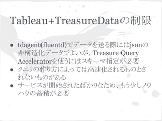 Tableau+TreasureDataの制限
● tdagent(fluentd)でデータを送る際にはjsonの
非構造化データでよいが、Treasure Query
Acceleratorを使うにはスキーマ指定が必要
● クエリの作り方によっては高速化されるものとさ
れないものがある
● サービスが開始されたばかりなため、もう少しノウ
ハウの蓄積が必要

 