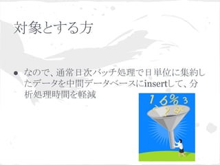 対象とする方
● なので、通常日次バッチ処理で日単位に集約し
たデータを中間データベースにinsertして、分
析処理時間を軽減

 