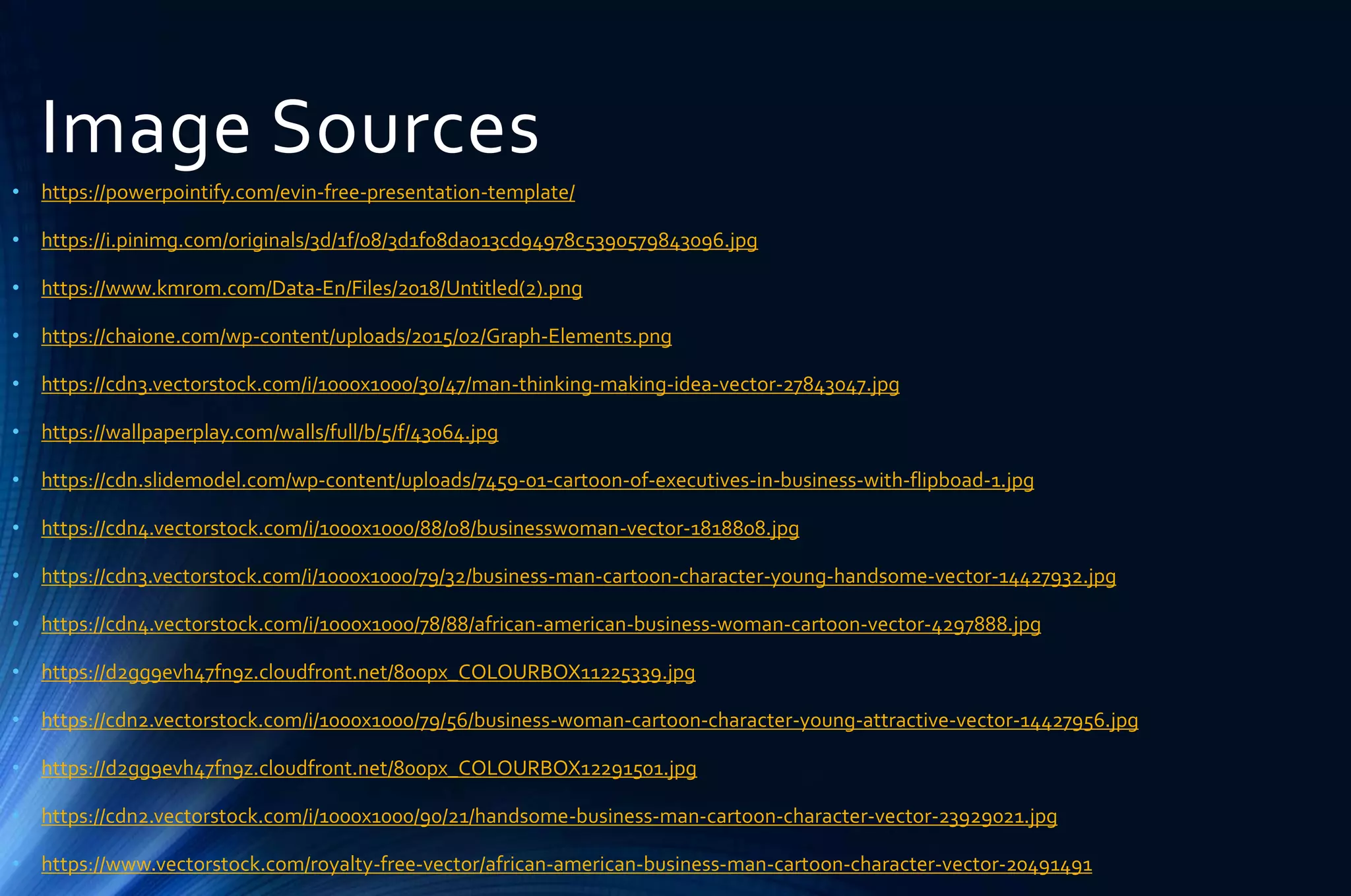 Image Sources
• https://powerpointify.com/evin-free-presentation-template/
• https://i.pinimg.com/originals/3d/1f/08/3d1f08da013cd94978c5390579843096.jpg
• https://www.kmrom.com/Data-En/Files/2018/Untitled(2).png
• https://chaione.com/wp-content/uploads/2015/02/Graph-Elements.png
• https://cdn3.vectorstock.com/i/1000x1000/30/47/man-thinking-making-idea-vector-27843047.jpg
• https://wallpaperplay.com/walls/full/b/5/f/43064.jpg
• https://cdn.slidemodel.com/wp-content/uploads/7459-01-cartoon-of-executives-in-business-with-flipboad-1.jpg
• https://cdn4.vectorstock.com/i/1000x1000/88/08/businesswoman-vector-1818808.jpg
• https://cdn3.vectorstock.com/i/1000x1000/79/32/business-man-cartoon-character-young-handsome-vector-14427932.jpg
• https://cdn4.vectorstock.com/i/1000x1000/78/88/african-american-business-woman-cartoon-vector-4297888.jpg
• https://d2gg9evh47fn9z.cloudfront.net/800px_COLOURBOX11225339.jpg
• https://cdn2.vectorstock.com/i/1000x1000/79/56/business-woman-cartoon-character-young-attractive-vector-14427956.jpg
• https://d2gg9evh47fn9z.cloudfront.net/800px_COLOURBOX12291501.jpg
• https://cdn2.vectorstock.com/i/1000x1000/90/21/handsome-business-man-cartoon-character-vector-23929021.jpg
• https://www.vectorstock.com/royalty-free-vector/african-american-business-man-cartoon-character-vector-20491491
 
