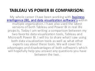 TABLEAU VS POWER BI COMPARISON:
My whole career I have been working with business
intelligence (BI), and data visualization software’s within
multiple organization. I have also used the latest
versions of both Tableau and Power BI in real life
projects. Today I am writing a comparison between my
two favorite data visualization tools, Tableau and
Microsoft Power BI. I will try to share what I saw using
both data visualization tools as well as what other
experts say about these tools. We will cover the
advantages and disadvantages of both software’s which
will hopefully help you answer any questions you have
between the two.
 
