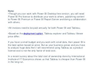 Note:
•Though you can work with Power BI Desktop free version, you will need
Power BI Pro license to distribute your work to others, publishing content
to Power BI Premium or Power BI Report Server and doing a collaboration
with others.
•All invoices need to be paid annually for both Power BI and Tableau.
•Based on the deployment option, Tableau explorer and Tableau Viewer
price differ.
If you have a small budget and you work with small data, then power BI is
the best option based on price. But as your business grows and you have
to analyze huge data then I will recommend using Tableau as a product
license cost is not the only factor of total cost.
In a recent survey about the total cost of ownership done by International
Institute of IT Economics shows us that Tableau is cheaper than Power BI
in the long run.
 