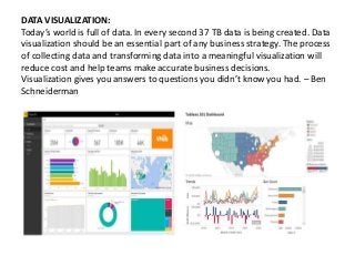 DATA VISUALIZATION:
Today’s world is full of data. In every second 37 TB data is being created. Data
visualization should be an essential part of any business strategy. The process
of collecting data and transforming data into a meaningful visualization will
reduce cost and help teams make accurate business decisions.
Visualization gives you answers to questions you didn’t know you had. – Ben
Schneiderman
 