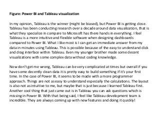 Figure: Power BI and Tableau visualization
In my opinion, Tableau is the winner (might be biased), but Power BI is getting close.
Tableau has been conducting research over a decade around data visualization, that is
what they specialize in compare to Microsoft has there hands in everything. I feel
Tableau is a more intuitive and flexible software when designing dashboards
compared to Power BI. What I like most is I can get an immediate answer from my
data in minutes using Tableau. This is possible because of the easy to understand click
and drag interface within Tableau. Even my younger brother made some decent
visualizations with some complex data without coding knowledge.
Now don’t get me wrong, Tableau can be very complicated at times but overall if you
have some decently clean data it is pretty easy to build something if it’s your first
time. In the case of Power BI, it seems to be made with a more programmer
approach. Things are not as easy to understand especially the calculations. The layout
is also not as intuitive to me, but maybe that is just because I learned Tableau first.
Another cool thing that just came out is in Tableau you can ask questions which is
missing in Power BI. With that being said, I feel like Tableau development team is
incredible. They are always coming up with new features and doing it quickly!
 
