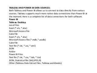 TABLEAU AND POWER BI DATA SOURCES:
Both Tableau and Power BI allows us to connect to data directly from various
sources. Tableau supports much more native data connections than Power BI at
the moment. Here is a complete list of data connections for both software.
Power BI
Tableau Desktop
Local Files
Excel (*.xls, *.xlsx)
Microsoft Access file
Cube file
Excel (*.xls, *.xlsx)
Microsoft Access file (*.mdb,*.accdb)
Cube file
Text file (*.txt, *.csv, *.xml)
JSON
Folder
Power BI Files
Text file (*.txt, *.csv, *.tab, *.tsv)
JSON, Statistical file (SAS,SPSS,R)
Other (Tableau Data Extract files, Tableau workbooks)
 