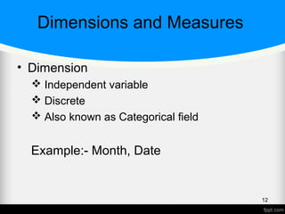 Dimensions and Measures
• Dimension
 Independent variable
 Discrete
 Also known as Categorical field
Example:- Month, Date
12
 