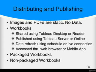Distributing and Publishing
• Images and PDFs are static. No Data.
• Workbooks
 Shared using Tableau Desktop or Reader
 Published using Tableau Server or Online
 Data refresh using schedule or live connection
 Accessed thru web browser or Mobile App
• Packaged Workbooks
• Non-packaged Workbooks
22
 
