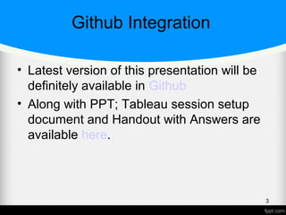 Github Integration
• Latest version of this presentation will be
definitely available in Github
• Along with PPT; Tableau session setup
document and Handout with Answers are
available here.
3
 