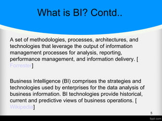 What is BI? Contd..
A set of methodologies, processes, architectures, and
technologies that leverage the output of information
management processes for analysis, reporting,
performance management, and information delivery. [
Forrester]
Business Intelligence (BI) comprises the strategies and
technologies used by enterprises for the data analysis of
business information. BI technologies provide historical,
current and predictive views of business operations. [
Wikipedia]
5
 