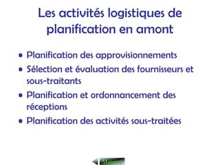 Les activités logistiques de
planification en amont
• Planification des approvisionnements
• Sélection et évaluation des fournisseurs et
sous-traitants
• Planification et ordonnancement des
réceptions
• Planification des activités sous-traitées
Matrice
Matrice
 