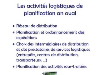 Les activités logistiques de
planification an aval
• Réseau de distribution
• Planification et ordonnancement des
expéditions
• Choix des intermédiaires de distribution
et des prestataires de services logistiques
(entrepôts, centres de distribution,
transporteurs, …)
• Planification des activités sous-traitées
Matrice
Matrice
 