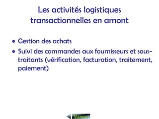 Les activités logistiques
transactionnelles en amont
• Gestion des achats
• Suivi des commandes aux fournisseurs et sous-
traitants (vérification, facturation, traitement,
paiement)
Matrice
Matrice
 