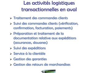 Les activités logistiques
transactionnelles en aval
¾
¾ Traitement des commandes clients
Traitement des commandes clients
¾
¾ Suivi des commandes clients (v
Suivi des commandes clients (vé
érification,
rification,
confirmation, facturation, paiements)
confirmation, facturation, paiements)
¾
¾ Pr
Pré
éparation et traitement de la
paration et traitement de la
documentation relative aux exp
documentation relative aux expé
éditions
ditions
(assurances, douanes)
(assurances, douanes)
¾
¾ Suivi des exp
Suivi des expé
éditions
ditions
¾
¾ Service
Service à
à la client
la clientè
èle
le
¾
¾ Gestion des garanties
Gestion des garanties
¾
¾ Gestion des retours de marchandises
Gestion des retours de marchandises
Matrice
Matrice
 