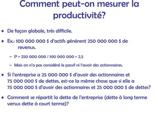 Comment peut-on mesurer la
productivité?
• De façon globale, très difficile.
• Ex.: 100 000 000 $ d’actifs génèrent 250 000 000 $ de
revenus.
– P = 250 000 000 / 100 000 000 = 2,5
– Mais on n’a pas considéré le passif ni l’avoir des actionnaires.
• Si l’entreprise a 25 000 000 $ d’avoir des actionnaires et
75 000 000 $ de dettes, est-ce la même chose que si elle a
75 000 000 $ d’avoir des actionnaires et 25 000 000 $ de dettes?
• Comment se répartit la dette de l’entreprise (dette à long terme
versus dette à court terme)?
 