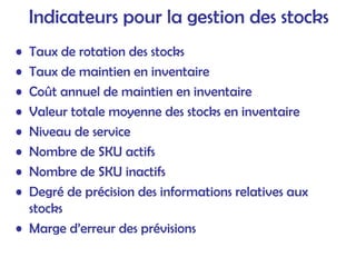 Indicateurs pour la gestion des stocks
• Taux de rotation des stocks
• Taux de maintien en inventaire
• Coût annuel de maintien en inventaire
• Valeur totale moyenne des stocks en inventaire
• Niveau de service
• Nombre de SKU actifs
• Nombre de SKU inactifs
• Degré de précision des informations relatives aux
stocks
• Marge d’erreur des prévisions
 