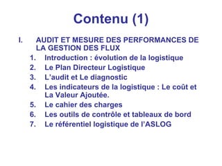 Contenu (1)
I. AUDIT ET MESURE DES PERFORMANCES DE
LA GESTION DES FLUX
1. Introduction : évolution de la logistique
2. Le Plan Directeur Logistique
3. L’audit et Le diagnostic
4. Les indicateurs de la logistique : Le coût et
La Valeur Ajoutée.
5. Le cahier des charges
6. Les outils de contrôle et tableaux de bord
7. Le référentiel logistique de l’ASLOG
 