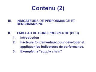 Contenu (2)
III. INDICATEURS DE PERFORMANCE ET
BENCHMARKING
II. TABLEAU DE BORD PROSPECTIF (BSC)
1. Introduction
2. Facteurs fondamentaux pour dévéloper et
appliquer les indicateurs de performance.
3. Exemple: la “supply chain”
 