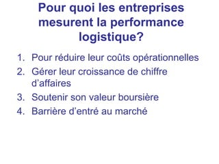 1. Pour réduire leur coûts opérationnelles
2. Gérer leur croissance de chiffre
d’affaires
3. Soutenir son valeur boursière
4. Barrière d’entré au marché
Pour quoi les entreprises
mesurent la performance
logistique?
 