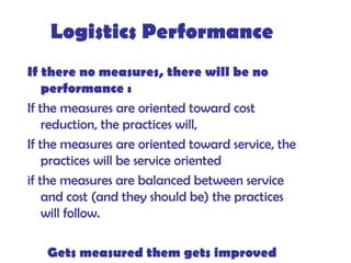 Logistics Performance
If there no measures, there will be no
performance :
If the measures are oriented toward cost
reduction, the practices will,
If the measures are oriented toward service, the
practices will be service oriented
if the measures are balanced between service
and cost (and they should be) the practices
will follow.
Gets measured them gets improved
 