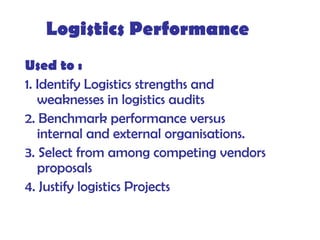 Logistics Performance
Used to :
1. Identify Logistics strengths and
weaknesses in logistics audits
2. Benchmark performance versus
internal and external organisations.
3. Select from among competing vendors
proposals
4. Justify logistics Projects
 