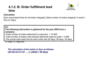 Calculation
[Sum actual lead times for all orders shipped] / [total number of orders shipped] Æ result =
time (in days)
4.1.2. B: Order fulfillment lead
time
Flexibility &
Responsiveness
EX:
The following information is gathered for the year 2002 from a
company:
-Total number of orders delivered to customers = 10.000
-Total number of orders with products delivered make-to-order = 4.000
-The actual order lead time for each order was 30 days, 29 days, 33 days,
31 days, 27 days etc.
The calculation of the metric is then as follows:
[30+29+33+31+27……] / [4000] = 30 days
 
