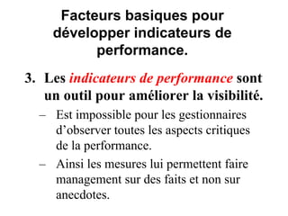 Facteurs basiques pour
développer indicateurs de
performance.
3. Les indicateurs de performance sont
un outil pour améliorer la visibilité.
– Est impossible pour les gestionnaires
d’observer toutes les aspects critiques
de la performance.
– Ainsi les mesures lui permettent faire
management sur des faits et non sur
anecdotes.
 