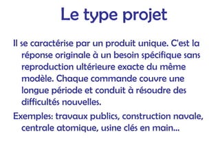Le type projet
Il se caractérise par un produit unique. C'est la
réponse originale à un besoin spécifique sans
reproduction ultérieure exacte du même
modèle. Chaque commande couvre une
longue période et conduit à résoudre des
difficultés nouvelles.
Exemples: travaux publics, construction navale,
centrale atomique, usine clés en main...
 