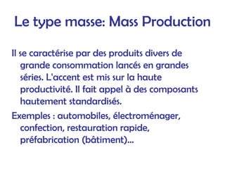 Le type masse: Mass Production
Il se caractérise par des produits divers de
grande consommation lancés en grandes
séries. L'accent est mis sur la haute
productivité. Il fait appel à des composants
hautement standardisés.
Exemples : automobiles, électroménager,
confection, restauration rapide,
préfabrication (bâtiment)...
 